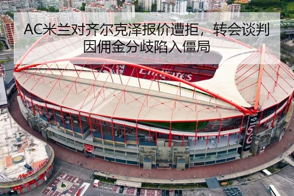 AC米兰对齐尔克泽报价遭拒，转会谈判因佣金分歧陷入僵局 | hth